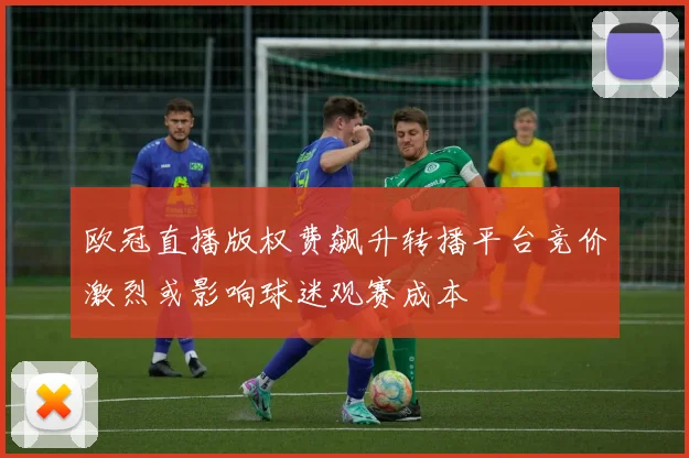 欧冠直播版权费飙升转播平台竞价激烈或影响球迷观赛成本
