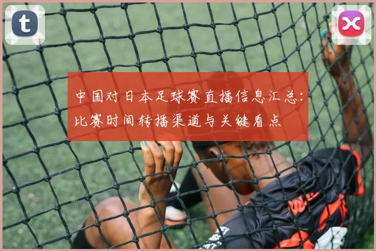 中国对日本足球赛直播信息汇总:比赛时间转播渠道与关键看点