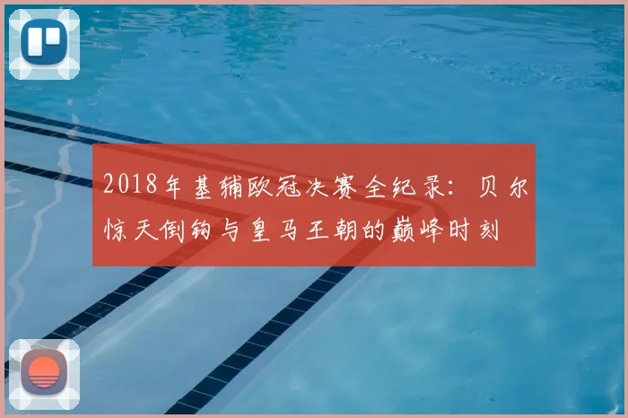 2018年基辅欧冠决赛全纪录:贝尔惊天倒钩与皇马王朝的巅峰时刻