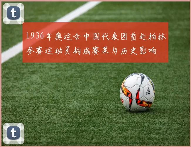 1936年奥运会中国代表团首赴柏林参赛运动员构成赛果与历史影响