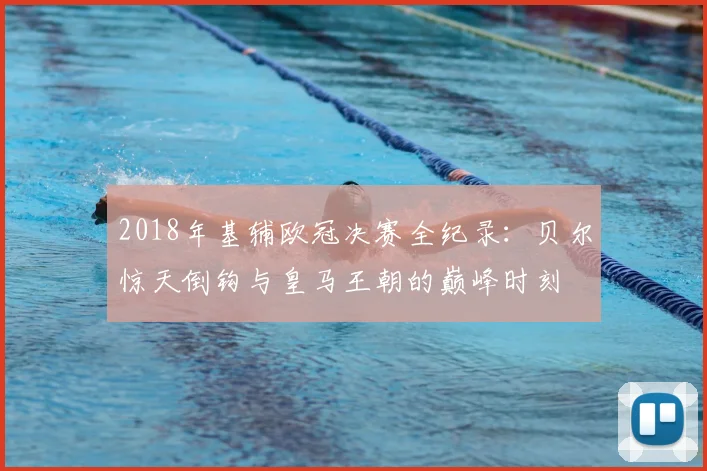 2018年基辅欧冠决赛全纪录:贝尔惊天倒钩与皇马王朝的巅峰时刻
