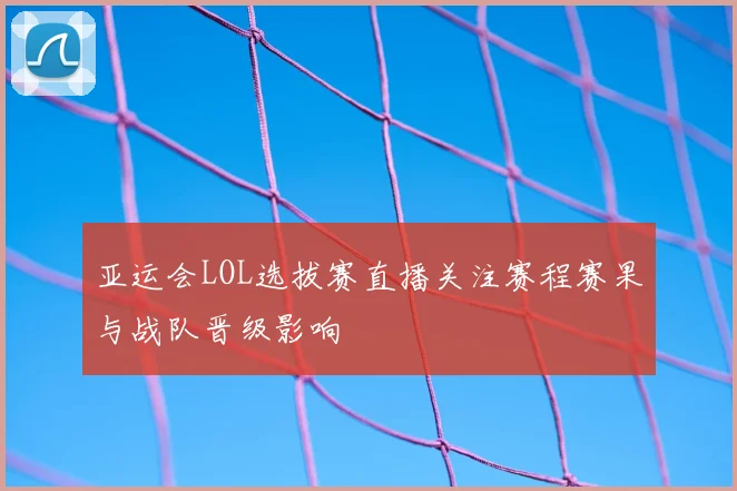 亚运会LOL选拔赛直播关注赛程赛果与战队晋级影响