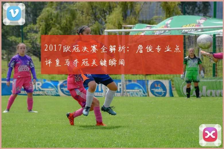 2017欧冠决赛全解析:詹俊专业点评皇马夺冠关键瞬间